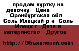 продам куртку на девочку › Цена ­ 1 000 - Оренбургская обл., Соль-Илецкий р-н, Соль-Илецк г. Дети и материнство » Другое   